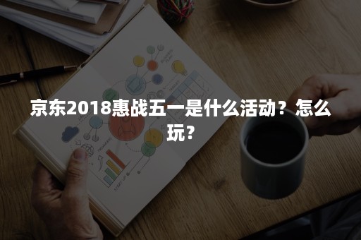 京东2018惠战五一是什么活动?怎么玩? 京东2018惠战五一是什么活动?怎么玩?