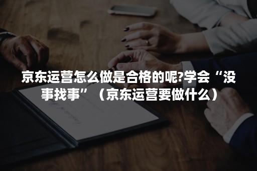 京东运营怎么做是合格的呢?学会“没事找事”（京东运营要做什么）