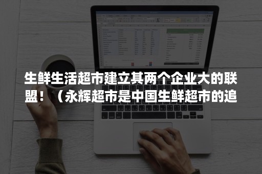 生鲜生活超市建立其两个企业大的联盟！（永辉超市是中国生鲜超市的追随者）