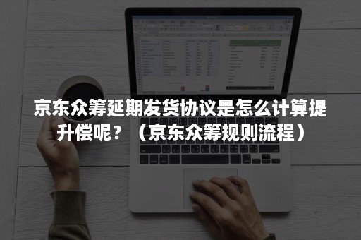 京东众筹延期发货协议是怎么计算提升偿呢？（京东众筹规则流程）