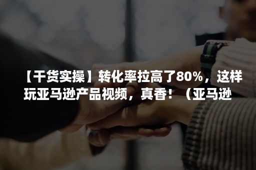 【干货实操】转化率拉高了80%，这样玩亚马逊产品视频，真香！（亚马逊新品转化率一般多少）