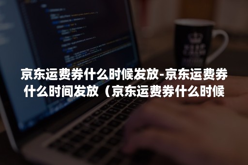 京东运费券什么时候发放-京东运费券什么时间发放（京东运费券什么时候到）