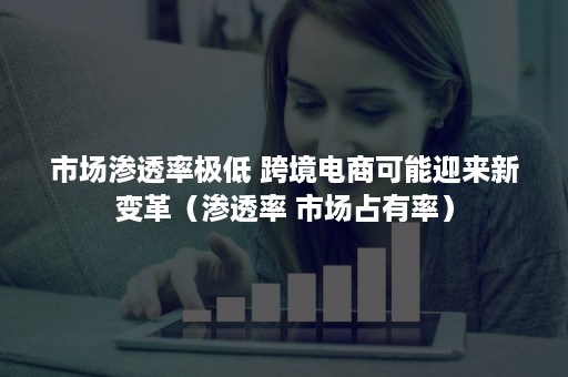 市场渗透率极低 跨境电商可能迎来新变革（渗透率 市场占有率）
