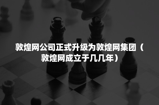 敦煌网公司正式升级为敦煌网集团（敦煌网成立于几几年）