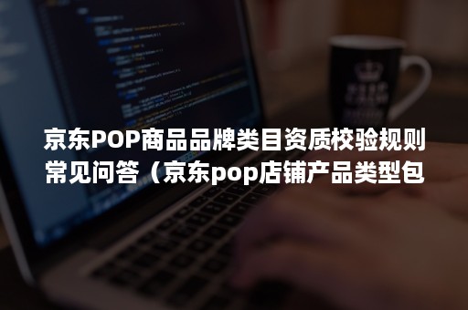 京东POP商品品牌类目资质校验规则常见问答(京东pop店铺产品类型包括) 京东POP商品品牌类目资质校验规则常见问答(京东pop店铺产品类型包括)