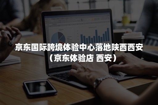 京东国际跨境体验中心落地陕西西安（京东体验店 西安）