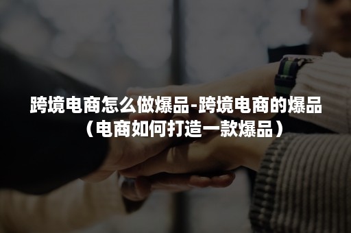 跨境电商怎么做爆品-跨境电商的爆品(电商如何打造一款爆品) 跨境电商怎么做爆品-跨境电商的爆品(电商如何打造一款爆品)