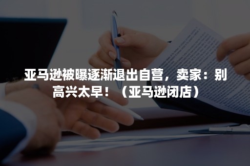 亚马逊被曝逐渐退出自营,卖家:别高兴太早!(亚马逊闭店) 亚马逊被曝逐渐退出自营,卖家:别高兴太早!(亚马逊闭店)