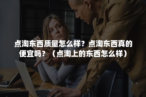 点淘东西质量怎么样?点淘东西真的便宜吗?(点淘上的东西怎么样) 点淘东西质量怎么样?点淘东西真的便宜吗?(点淘上的东西怎么样)