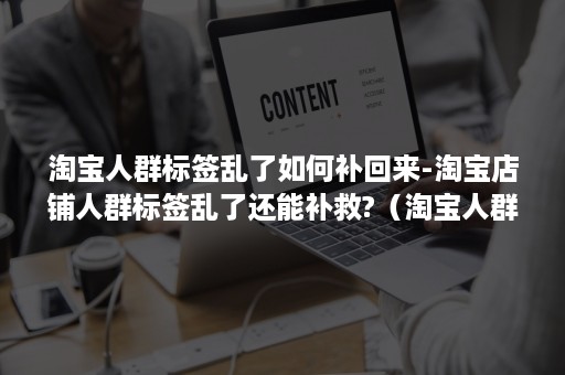 淘宝人群标签乱了如何补回来-淘宝店铺人群标签乱了还能补救?（淘宝人群标签乱了会有什么影响）