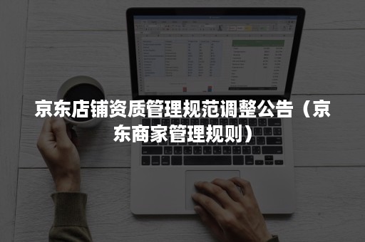 京东店铺资质管理规范调整公告(京东商家管理规则) 京东店铺资质管理规范调整公告(京东商家管理规则)