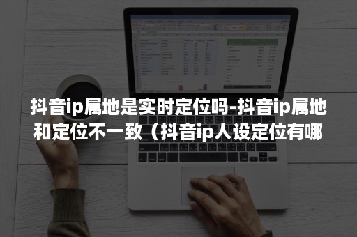 抖音ip属地是实时定位吗-抖音ip属地和定位不一致（抖音ip人设定位有哪些方面）