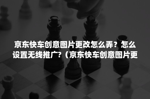 京东快车创意图片更改怎么弄？怎么设置无线推广?（京东快车创意图片更改怎么弄?怎么设置无线推广中心）