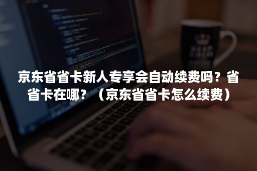 京东省省卡新人专享会自动续费吗？省省卡在哪？（京东省省卡怎么续费）