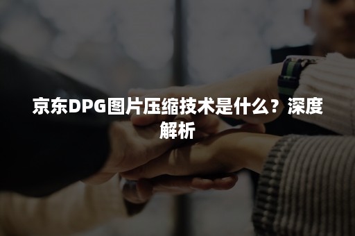 京东DPG图片压缩技术是什么？深度解析