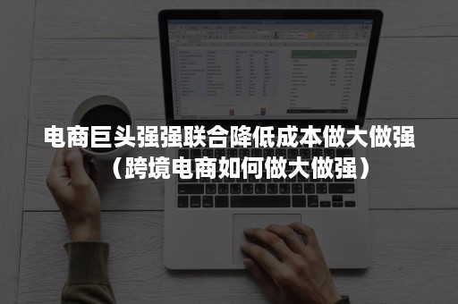 电商巨头强强联合降低成本做大做强（跨境电商如何做大做强）