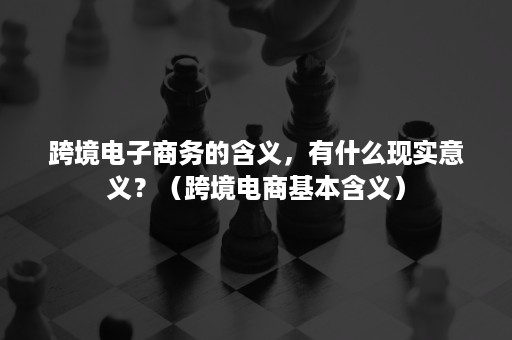 跨境电子商务的含义，有什么现实意义？（跨境电商基本含义）