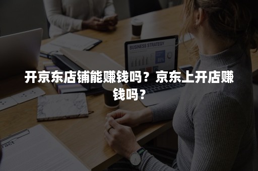 开京东店铺能赚钱吗？京东上开店赚钱吗？