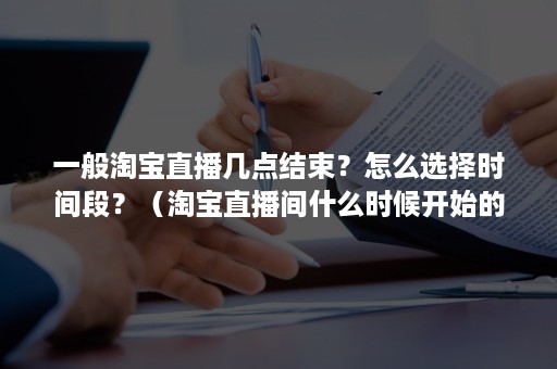 一般淘宝直播几点结束？怎么选择时间段？（淘宝直播间什么时候开始的）