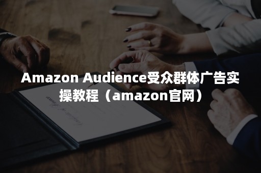 Amazon Audience受众群体广告实操教程（amazon官网）