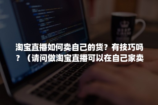 淘宝直播如何卖自己的货？有技巧吗？（请问做淘宝直播可以在自己家卖货吗?）