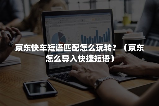 京东快车短语匹配怎么玩转？（京东怎么导入快捷短语）