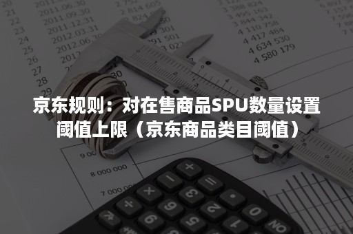 京东规则:对在售商品SPU数量设置阈值上限(京东商品类目阈值) 京东规则:对在售商品SPU数量设置阈值上限(京东商品类目阈值)