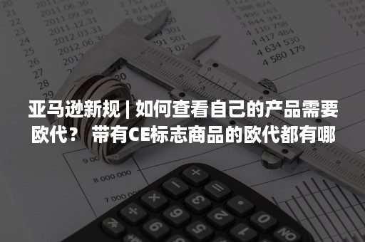 亚马逊新规 | 如何查看自己的产品需要欧代？ 带有CE标志商品的欧代都有哪些要求（亚马逊新规则2021）