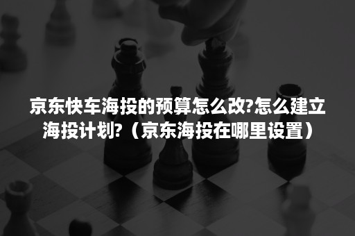 京东快车海投的预算怎么改?怎么建立海投计划?（京东海投在哪里设置）