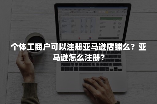 个体工商户可以注册亚马逊店铺么？亚马逊怎么注册？