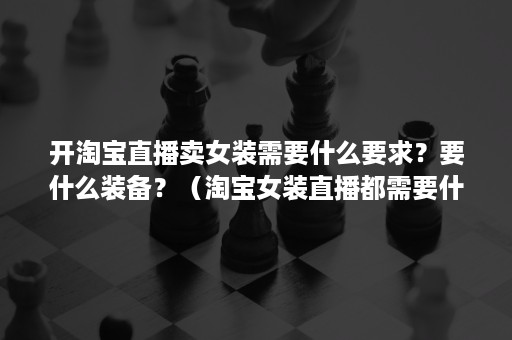 开淘宝直播卖女装需要什么要求？要什么装备？（淘宝女装直播都需要什么装备）