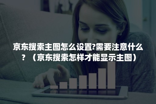 京东搜索主图怎么设置?需要注意什么？（京东搜索怎样才能显示主图）