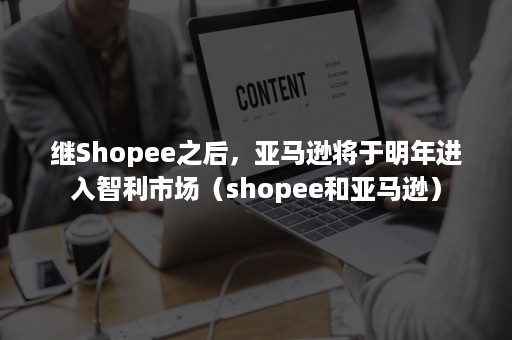 继Shopee之后，亚马逊将于明年进入智利市场（shopee和亚马逊）