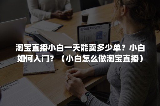 淘宝直播小白一天能卖多少单？小白如何入门？（小白怎么做淘宝直播）