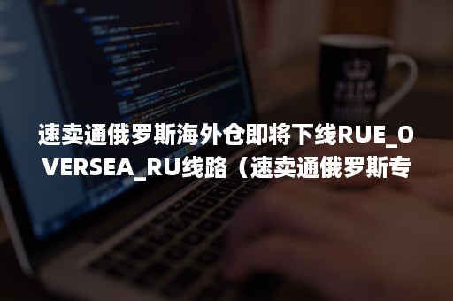 速卖通俄罗斯海外仓即将下线RUE_OVERSEA_RU线路（速卖通俄罗斯专线物流）