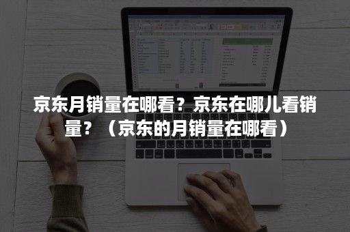 京东月销量在哪看？京东在哪儿看销量？（京东的月销量在哪看）