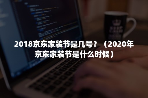 2018京东家装节是几号?(2020年京东家装节是什么时候) 2018京东家装节是几号?(2020年京东家装节是什么时候)
