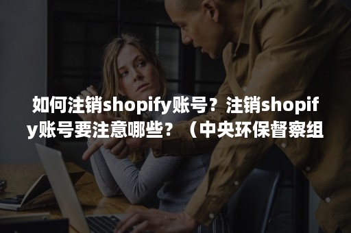 如何注销shopify账号？注销shopify账号要注意哪些？（中央环保督察组吉林省回头看）