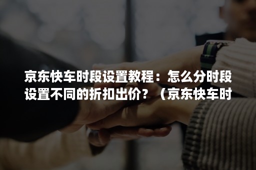 京东快车时段设置教程：怎么分时段设置不同的折扣出价？（京东快车时间折扣）