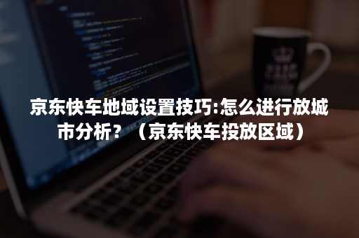 京东快车地域设置技巧:怎么进行放城市分析？（京东快车投放区域）