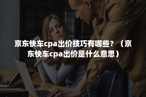 京东快车cpa出价技巧有哪些？（京东快车cpa出价是什么意思）