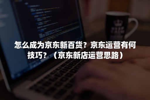 怎么成为京东新百货？京东运营有何技巧？（京东新店运营思路）