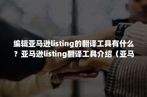 编辑亚马逊listing的翻译工具有什么？亚马逊listing翻译工具介绍（亚马逊listing怎么写）