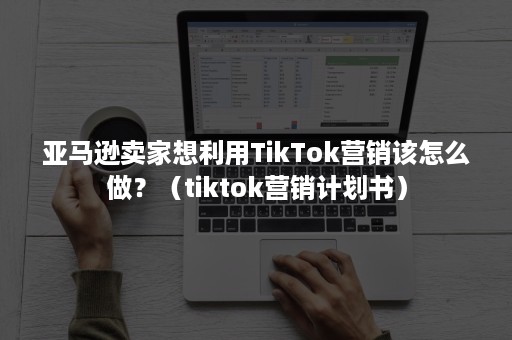 亚马逊卖家想利用TikTok营销该怎么做？（tiktok营销计划书）