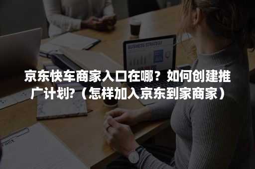 京东快车商家入口在哪？如何创建推广计划?（怎样加入京东到家商家）