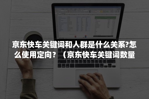 京东快车关键词和人群是什么关系?怎么使用定向?(京东快车关键词数量) 京东快车关键词和人群是什么关系?怎么使用定向?(京东快车关键词数量)