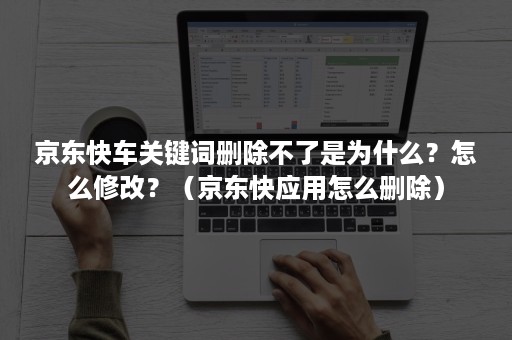 京东快车关键词删除不了是为什么？怎么修改？（京东快应用怎么删除）