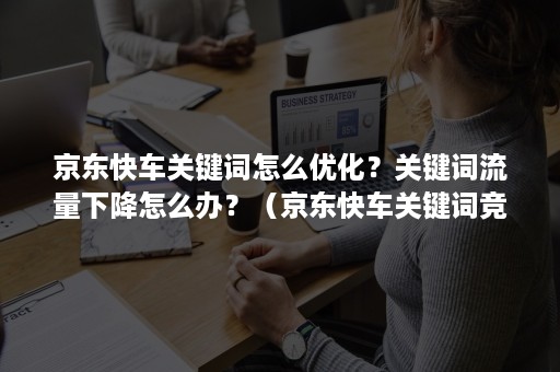 京东快车关键词怎么优化？关键词流量下降怎么办？（京东快车关键词竞争力指数怎么提升）