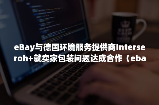 eBay与德国环境服务提供商Interseroh+就卖家包装问题达成合作（ebay服务范围）