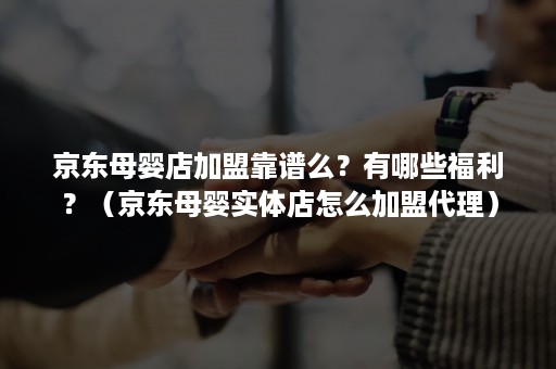 京东母婴店加盟靠谱么？有哪些福利？（京东母婴实体店怎么加盟代理）